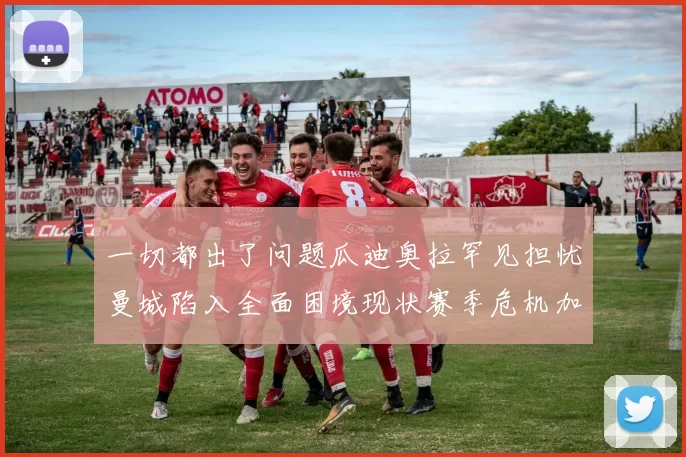 一切都出了问题瓜迪奥拉罕见担忧曼城陷入全面困境现状赛季危机加剧