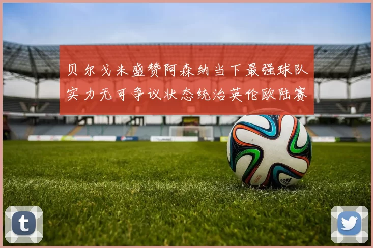 贝尔戈米盛赞阿森纳当下最强球队实力无可争议状态统治英伦欧陆赛场